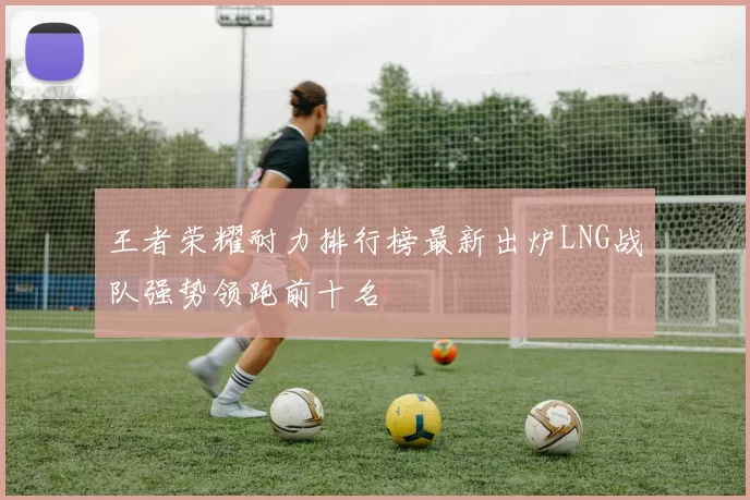 王者荣耀耐力排行榜最新出炉LNG战队强势领跑前十名