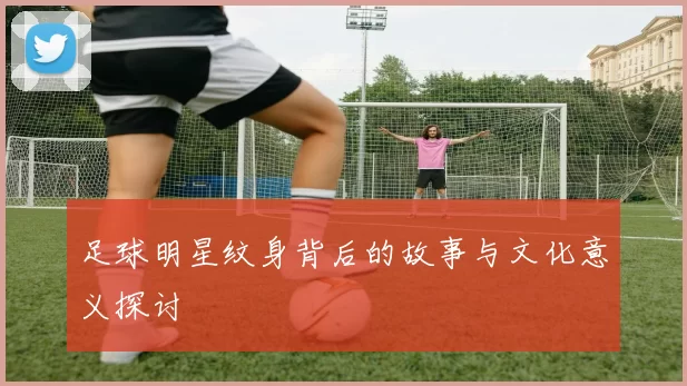 足球明星纹身背后的故事与文化意义探讨