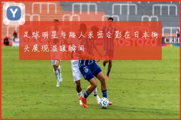 足球明星与路人亲密合影在日本街头展现温暖瞬间