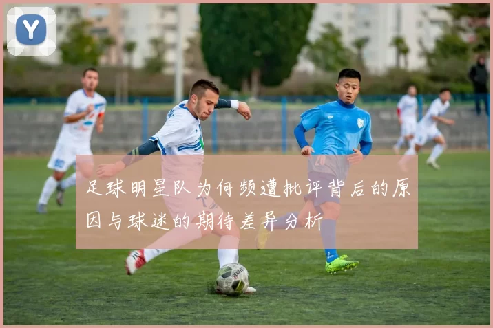 足球明星队为何频遭批评背后的原因与球迷的期待差异分析