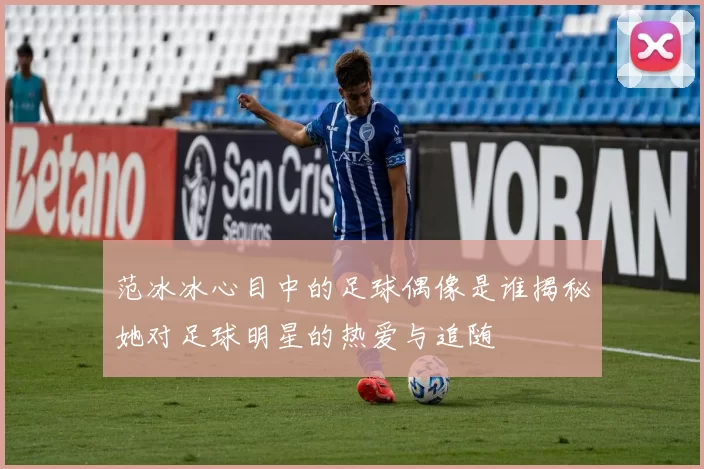 范冰冰心目中的足球偶像是谁揭秘她对足球明星的热爱与追随