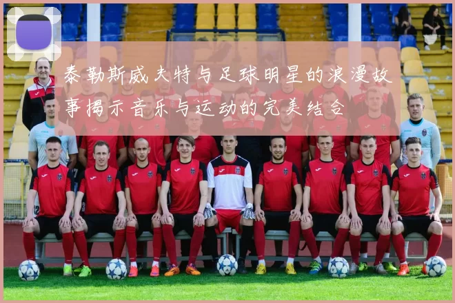 泰勒斯威夫特与足球明星的浪漫故事揭示音乐与运动的完美结合