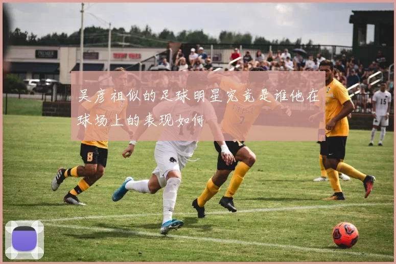 吴彦祖似的足球明星究竟是谁他在球场上的表现如何