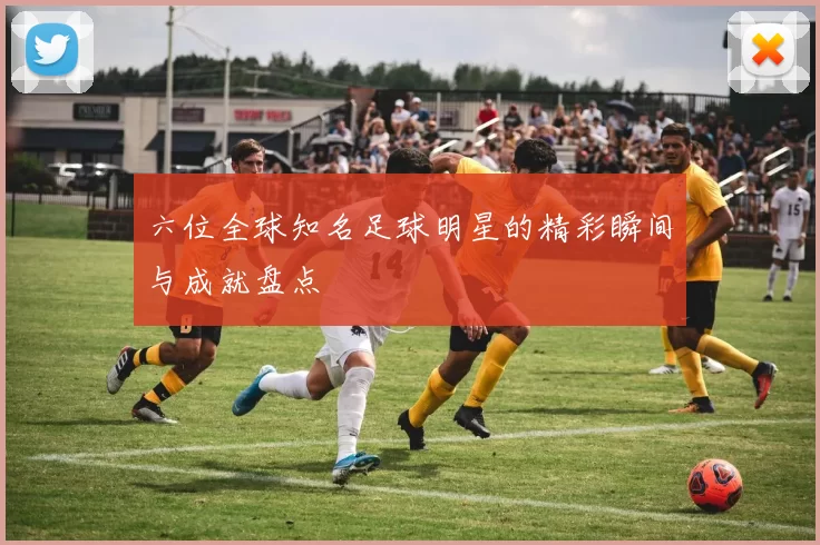 六位全球知名足球明星的精彩瞬间与成就盘点