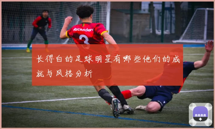长得白的足球明星有哪些他们的成就与风格分析