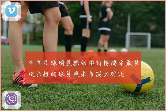 中国足球明星狠劲排行榜揭示最具攻击性的球员风采与实力对比
