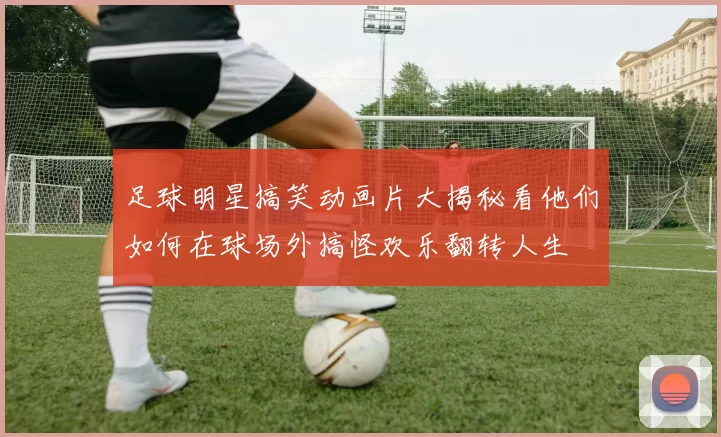 足球明星搞笑动画片大揭秘看他们如何在球场外搞怪欢乐翻转人生