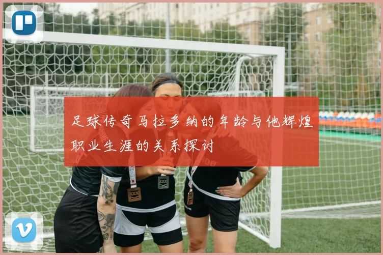 足球传奇马拉多纳的年龄与他辉煌职业生涯的关系探讨