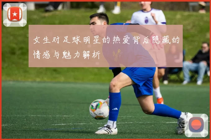 女生对足球明星的热爱背后隐藏的情感与魅力解析