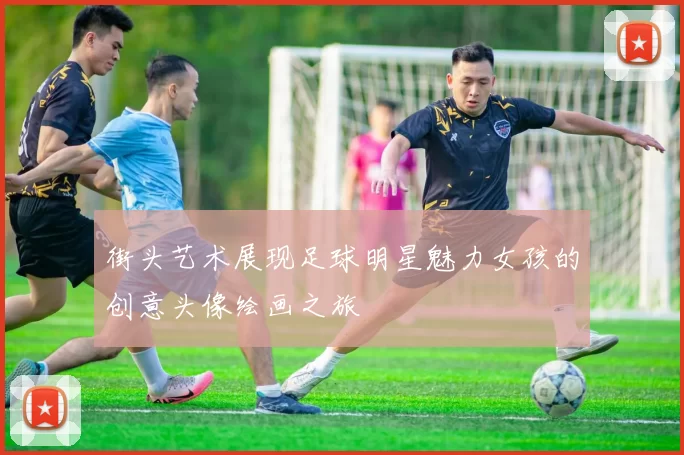 街头艺术展现足球明星魅力女孩的创意头像绘画之旅