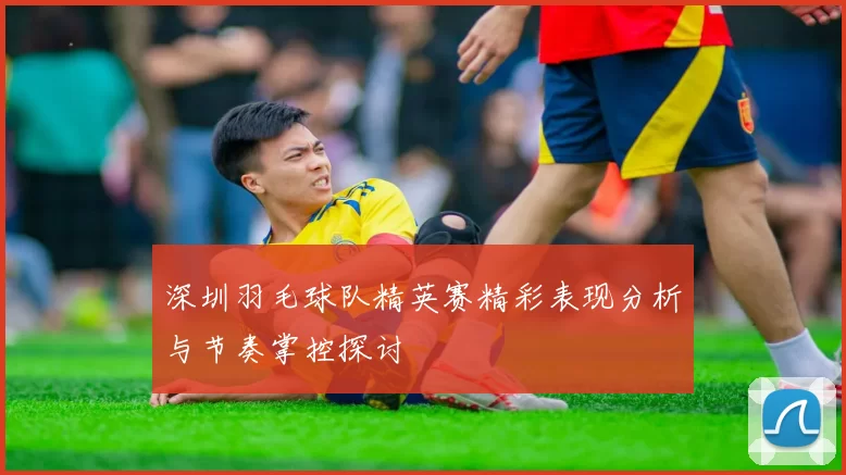 深圳羽毛球队精英赛精彩表现分析与节奏掌控探讨