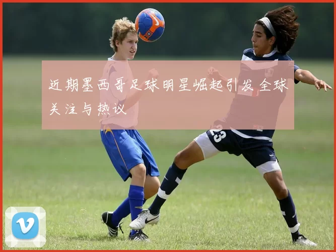 近期墨西哥足球明星崛起引发全球关注与热议