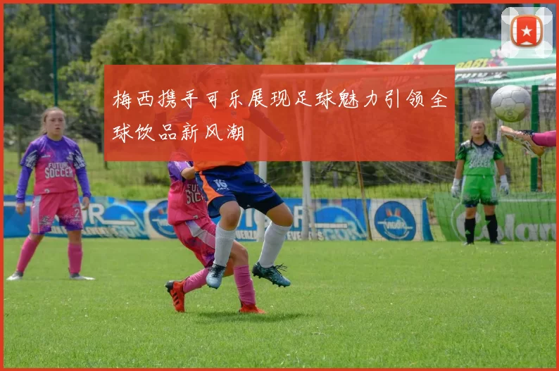 梅西携手可乐展现足球魅力引领全球饮品新风潮