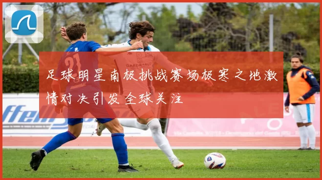 足球明星南极挑战赛场极寒之地激情对决引发全球关注