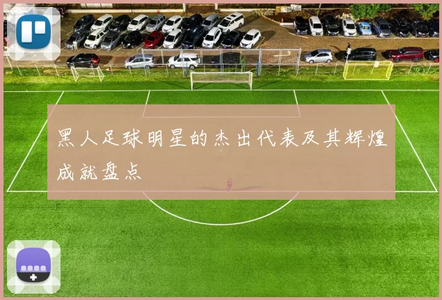 黑人足球明星的杰出代表及其辉煌成就盘点