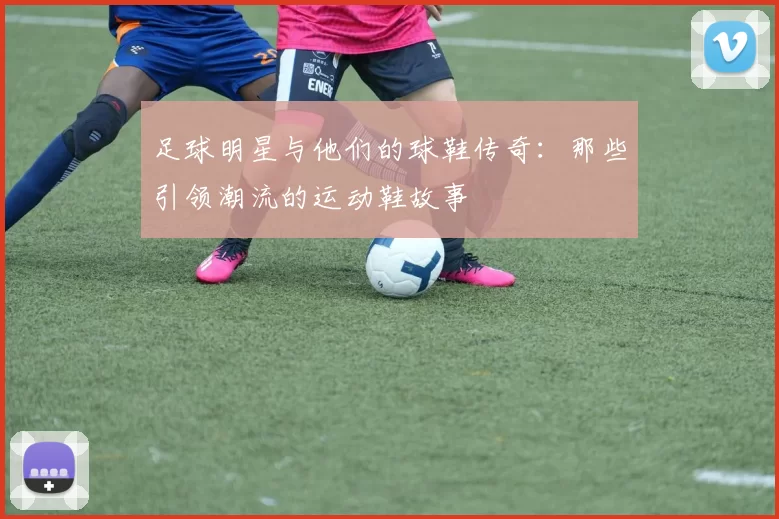 足球明星与他们的球鞋传奇：那些引领潮流的运动鞋故事