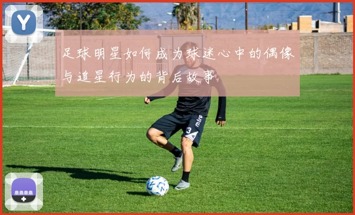 足球明星如何成为球迷心中的偶像与追星行为的背后故事