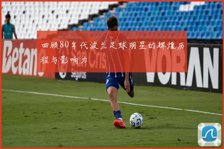 回顾80年代波兰足球明星的辉煌历程与影响力