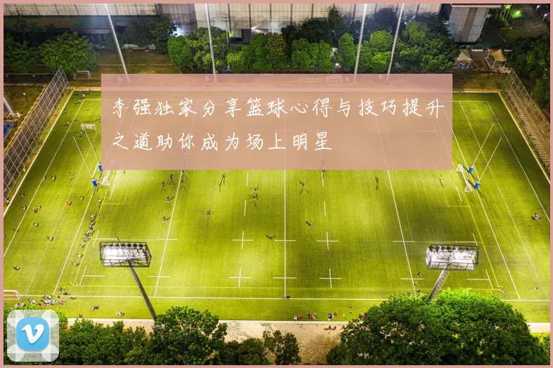 李强独家分享篮球心得与技巧提升之道助你成为场上明星