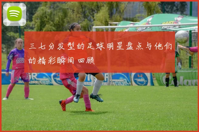三七分发型的足球明星盘点与他们的精彩瞬间回顾