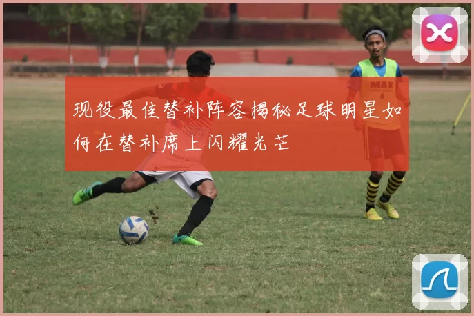 现役最佳替补阵容揭秘足球明星如何在替补席上闪耀光芒