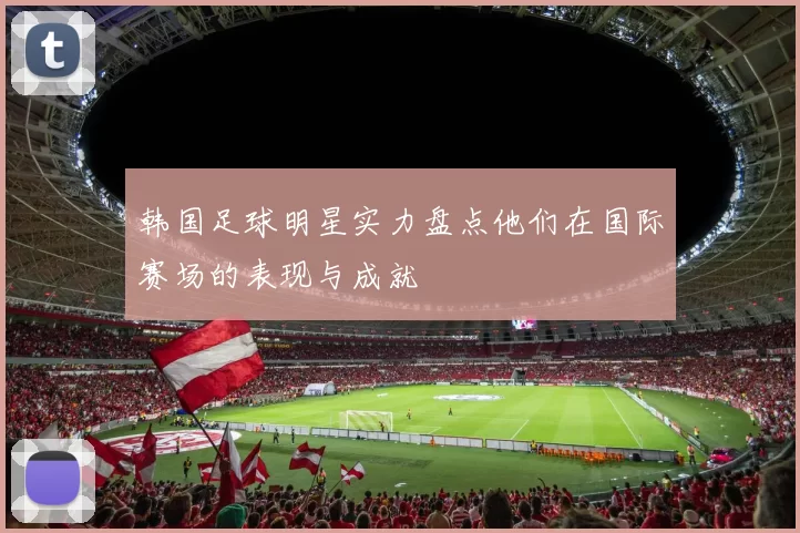 韩国足球明星实力盘点他们在国际赛场的表现与成就