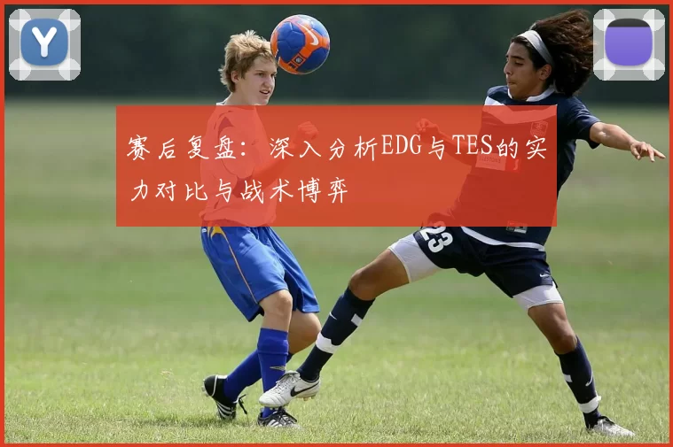 赛后复盘：深入分析EDG与TES的实力对比与战术博弈