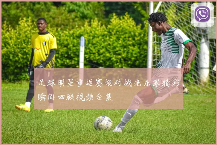 足球明星重返赛场对战老东家精彩瞬间回顾视频合集
