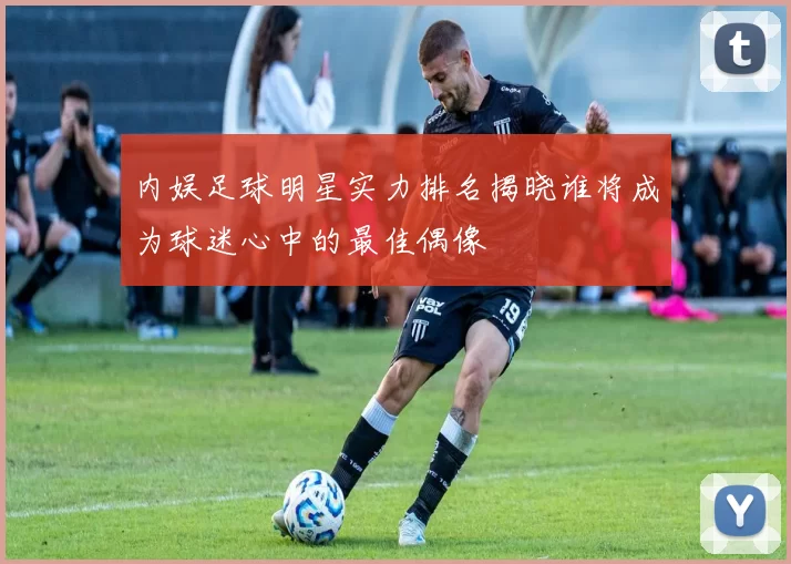 内娱足球明星实力排名揭晓谁将成为球迷心中的最佳偶像