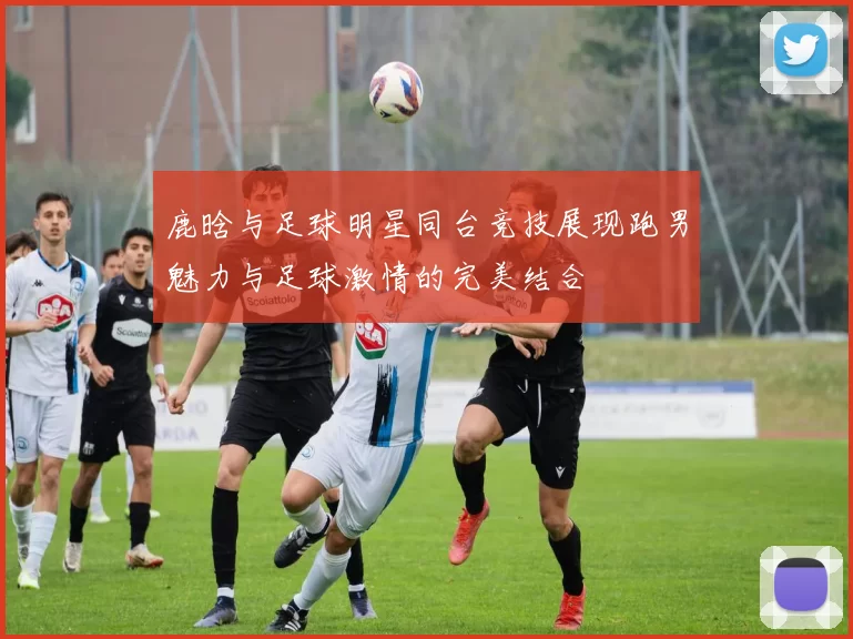 鹿晗与足球明星同台竞技展现跑男魅力与足球激情的完美结合