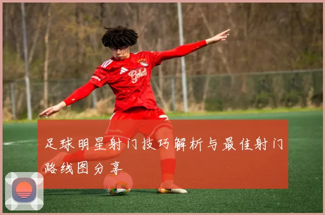 足球明星射门技巧解析与最佳射门路线图分享