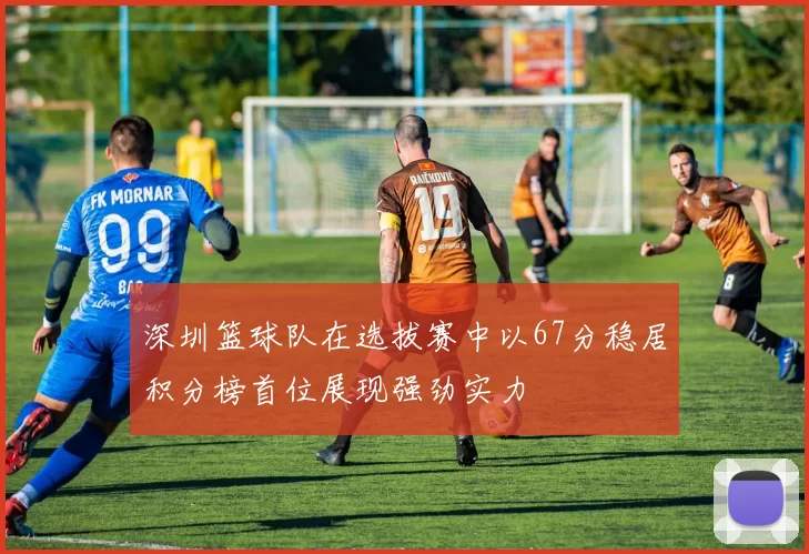 深圳篮球队在选拔赛中以67分稳居积分榜首位展现强劲实力