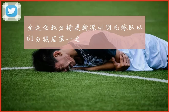 全运会积分榜更新深圳羽毛球队以61分稳居第一名