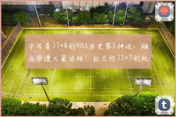 字母哥37+8创NBA历史第1神迹，雄鹿惨遭火箭逆转！杜兰特31+7创纪录，谢泼德立功