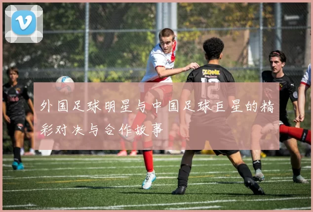 外国足球明星与中国足球巨星的精彩对决与合作故事