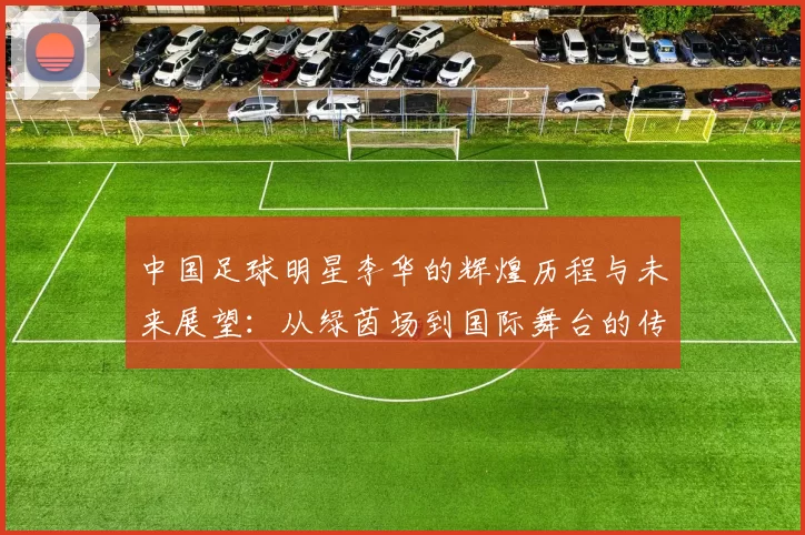 中国足球明星李华的辉煌历程与未来展望：从绿茵场到国际舞台的传奇之路