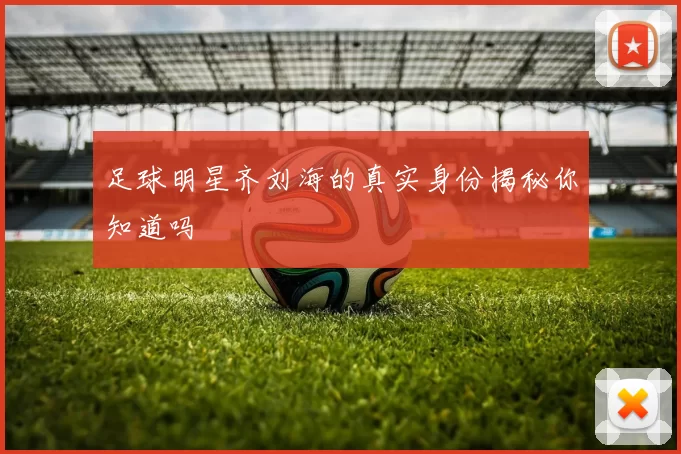 足球明星齐刘海的真实身份揭秘你知道吗