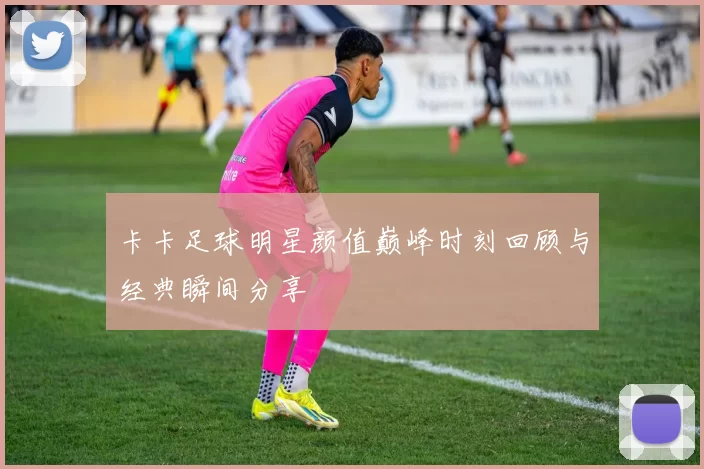卡卡足球明星颜值巅峰时刻回顾与经典瞬间分享