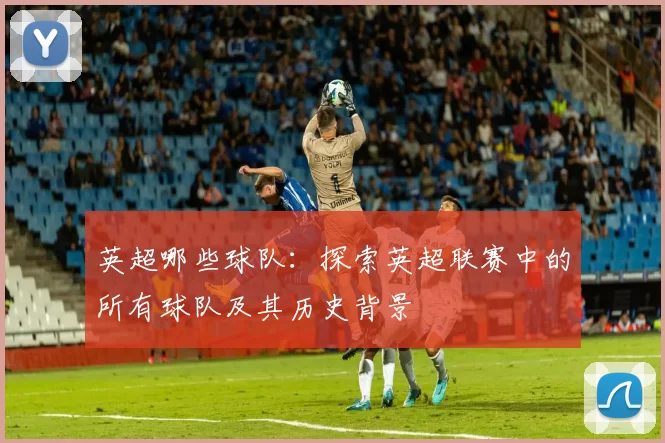 英超哪些球队：探索英超联赛中的所有球队及其历史背景