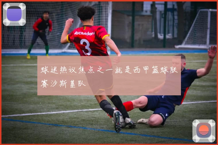 球迷热议焦点之一就是西甲篮球联赛沙斯基队