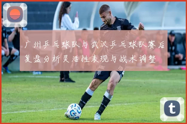 广州乒乓球队与武汉乒乓球队赛后复盘分析灵活性表现与战术调整