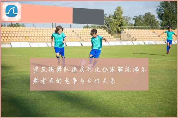 重庆街舞队速度对比独家解读揭示舞者间的竞争与合作关系