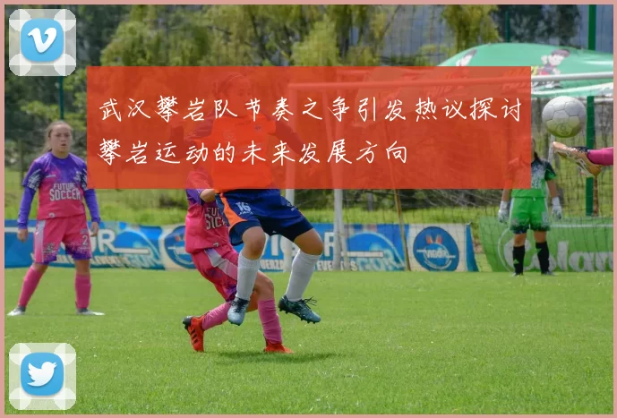 武汉攀岩队节奏之争引发热议探讨攀岩运动的未来发展方向