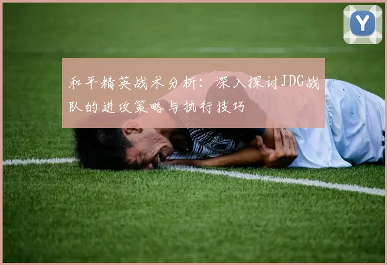 和平精英战术分析：深入探讨JDG战队的进攻策略与执行技巧