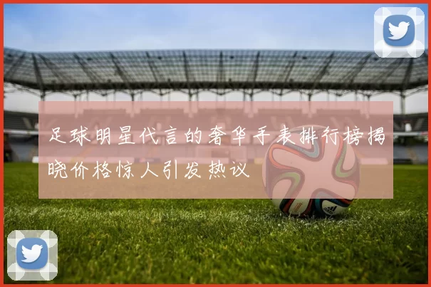 足球明星代言的奢华手表排行榜揭晓价格惊人引发热议