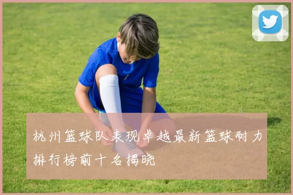杭州篮球队表现卓越最新篮球耐力排行榜前十名揭晓