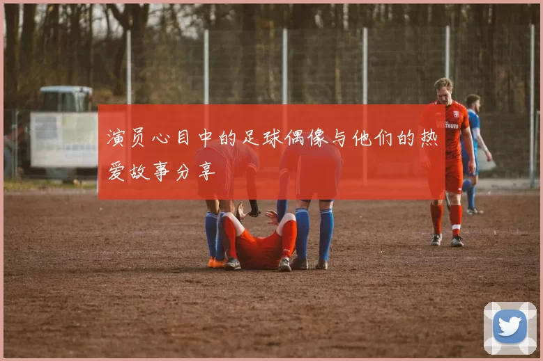 演员心目中的足球偶像与他们的热爱故事分享