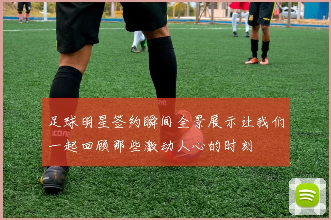 足球明星签约瞬间全景展示让我们一起回顾那些激动人心的时刻