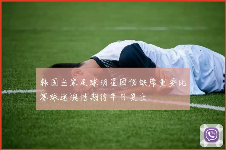 韩国当家足球明星因伤缺席重要比赛球迷惋惜期待早日复出