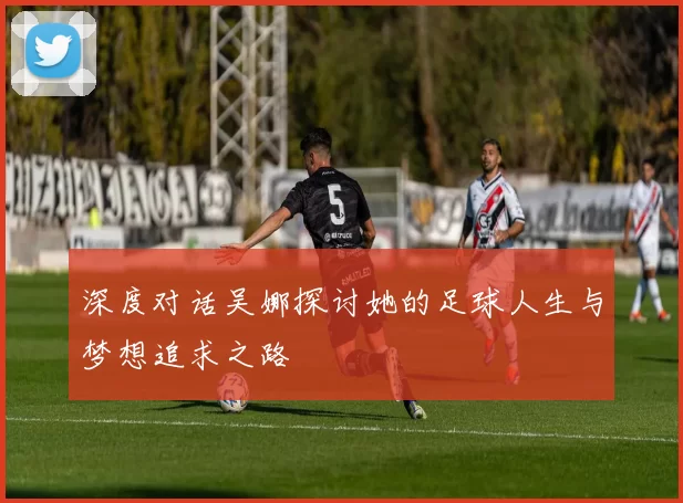 深度对话吴娜探讨她的足球人生与梦想追求之路